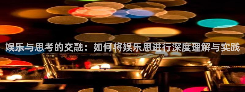 环球360娱乐官网免费观看：娱乐与思考的交融：如何将娱乐思进行深度理解与实践